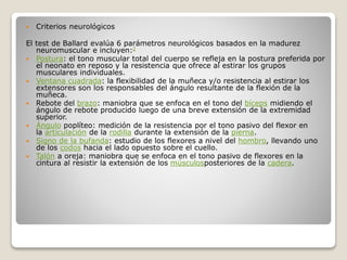  Criterios neurológicos
El test de Ballard evalúa 6 parámetros neurológicos basados en la madurez
neuromuscular e incluyen:2
 Postura: el tono muscular total del cuerpo se refleja en la postura preferida por
el neonato en reposo y la resistencia que ofrece al estirar los grupos
musculares individuales.
 Ventana cuadrada: la flexibilidad de la muñeca y/o resistencia al estirar los
extensores son los responsables del ángulo resultante de la flexión de la
muñeca.
 Rebote del brazo: maniobra que se enfoca en el tono del bíceps midiendo el
ángulo de rebote producido luego de una breve extensión de la extremidad
superior.
 Ángulo poplíteo: medición de la resistencia por el tono pasivo del flexor en
la articulación de la rodilla durante la extensión de la pierna.
 Signo de la bufanda: estudio de los flexores a nivel del hombro, llevando uno
de los codos hacia el lado opuesto sobre el cuello.
 Talón a oreja: maniobra que se enfoca en el tono pasivo de flexores en la
cintura al resistir la extensión de los músculosposteriores de la cadera.
 