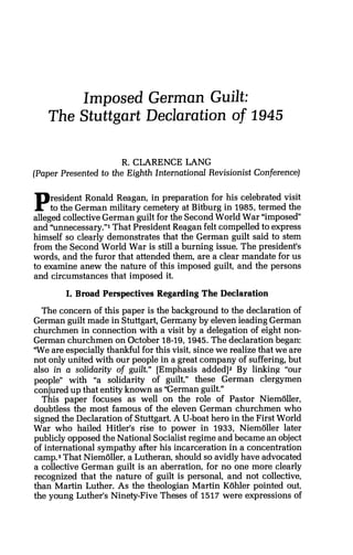 Imposed German Guilt:
The Stuttgart Declaration of 1945
R. CLARENCE LANG
(Paper Presented to the Eighth International Revisionist Conference)
President Ronald Reagan, in preparation for his celebrated visit
to the German military cemetery at Bitburg in 1985, termed the
alleged collectiveGerman guilt for the Second World War "imposed
and "unnecessary."lThat President Reagan felt compelled to express
himself so clearly demonstrates that the German guilt said to stem
from the Second World War is still a burning issue. The president's
words, and the furor that attended them, are a clear mandate for us
to examine anew the nature of this imposed guilt, and the persons
and circumstances that imposed it.
I. Broad Perspectives Regarding The Declaration
The concern of this paper is the background to the declaration of
German guilt made in Stuttgart, Germany by eleven ieading German
churchmen in connection with a visit by a delegation of eight non-
German churchmen on October 18-19,1945.The declaration began:
'We are especially thankful for this visit, since we realize that we are
not only united with our people in a great company of suffering, but
also in a solidarity of guilt." [Emphasis added12 By linking "our
people" with "a solidarity of guilt," these German clergymen
conjured up that entity known as "German guilt."
This paper focuses as well on the role of Pastor Niemoller,
doubtless the most famous of the eleven German churchmen who
signed the Declaration of Stuttgart. A U-boat hero in the First World
War who hailed Hitler's rise to power in 1933, Niemijller later
publicly opposed the National Socialistregime and became an object
of international sympathy after his incarceration in a concentration
camp.3That Niemoller, a Lutheran, should so avidly have advocated
a collective German guilt is an aberration, for no one more clearly
recognized that the nature of guilt is personal, and not collective,
than Martin Luther. As the theologian Martin Kohler pointed out,
the young Luther's Ninety-FiveTheses of 1517 were expressions of
 