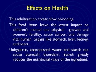 Effects on Health
This adulteration create slow poisoning.
This food items leave the worst impact on
children's mental and physical growth and
women's fertility, cause cancer, and damage
vital human organs like stomach, liver, kidney,
and heart.
Unhygienic, unprocessed water and starch can
cause stomach disorders. Starch greatly
reduces the nutritional value of the ingredient.
 