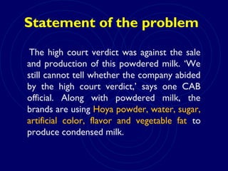 Statement of the problem
The high court verdict was against the sale
and production of this powdered milk. ‘We
still cannot tell whether the company abided
by the high court verdict,’ says one CAB
official. Along with powdered milk, the
brands are using Hoya powder, water, sugar,
artificial color, flavor and vegetable fat to
produce condensed milk.
 