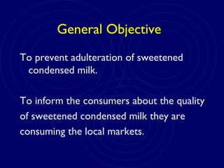 General Objective
To prevent adulteration of sweetened
condensed milk.
To inform the consumers about the quality
of sweetened condensed milk they are
consuming the local markets.
 
