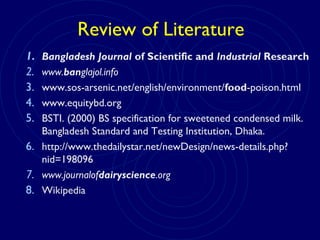 Review of Literature
1. Bangladesh Journal of Scientific and Industrial Research
2. www.banglajol.info
3. www.sos-arsenic.net/english/environment/food-poison.html
4. www.equitybd.org
5. BSTI. (2000) BS specification for sweetened condensed milk.
Bangladesh Standard and Testing Institution, Dhaka.
6. http://www.thedailystar.net/newDesign/news-details.php?
nid=198096
7. www.journalofdairyscience.org
8. Wikipedia
 