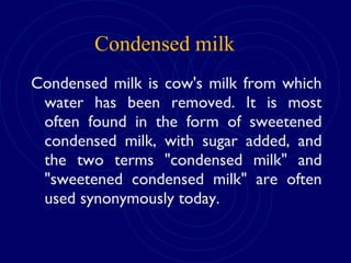 Condensed milk is cow's milk from which
water has been removed. It is most
often found in the form of sweetened
condensed milk, with sugar added, and
the two terms "condensed milk" and
"sweetened condensed milk" are often
used synonymously today.
Condensed milk
 