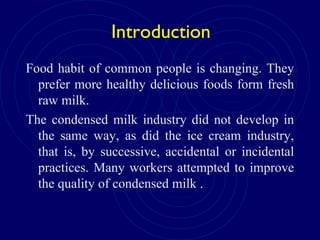 Introduction
Food habit of common people is changing. They
prefer more healthy delicious foods form fresh
raw milk.
The condensed milk industry did not develop in
the same way, as did the ice cream industry,
that is, by successive, accidental or incidental
practices. Many workers attempted to improve
the quality of condensed milk .
 