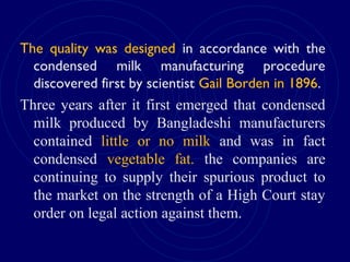 The quality was designed in accordance with the
condensed milk manufacturing procedure
discovered first by scientist Gail Borden in 1896.
Three years after it first emerged that condensed
milk produced by Bangladeshi manufacturers
contained little or no milk and was in fact
condensed vegetable fat. the companies are
continuing to supply their spurious product to
the market on the strength of a High Court stay
order on legal action against them.
 