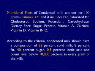Nutritional Facts of Condensed milk amount per 100
grams- calories 321 and it includes Fat, Saturated fat,
Cholesterol, Sodium, Potassium, Carbohydrate,
Dietary fiber, Sugar, Protein, Vitamin A, Calcium,
Vitamin D, Vitamin B-12.
According to the criteria, condensed milk should have
a composition of 28 percent solid milk, 8 percent
fat, 40 percent sugar, 0.3 percent lactic acid and
count level below 10,000 bacteria in every gram of
the milk.
 