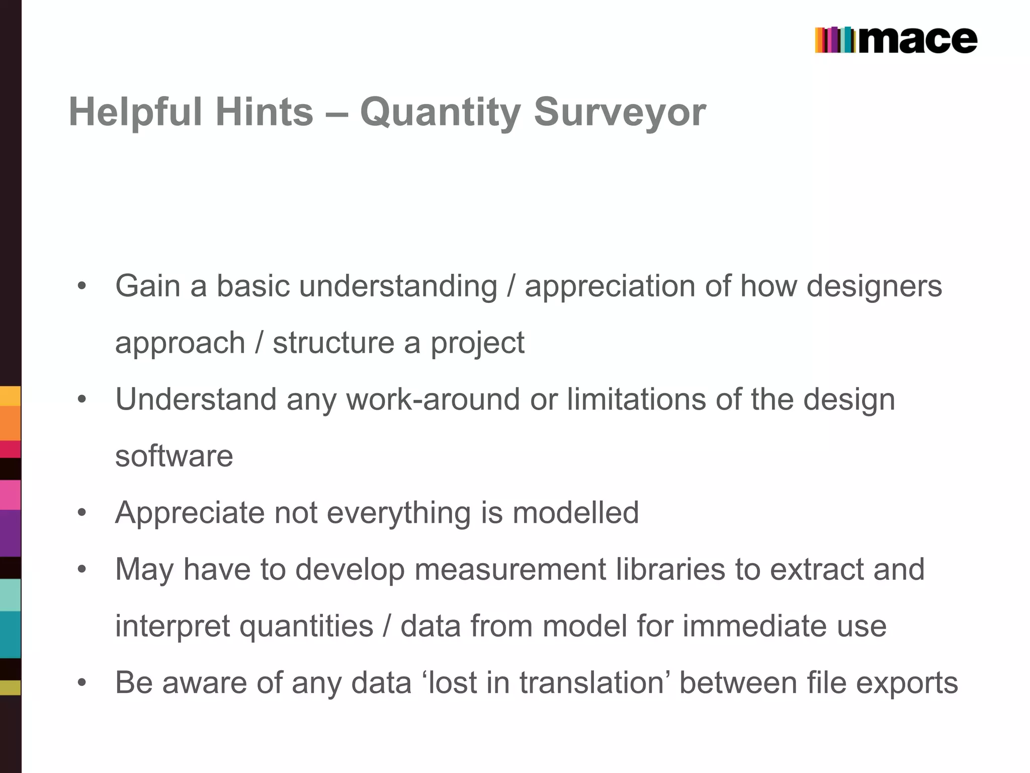 Helpful Hints – Quantity Surveyor
• Gain a basic understanding / appreciation of how designers
approach / structure a project
• Understand any work-around or limitations of the design
software
• Appreciate not everything is modelled
• May have to develop measurement libraries to extract and
interpret quantities / data from model for immediate use
• Be aware of any data ‘lost in translation’ between file exports
 