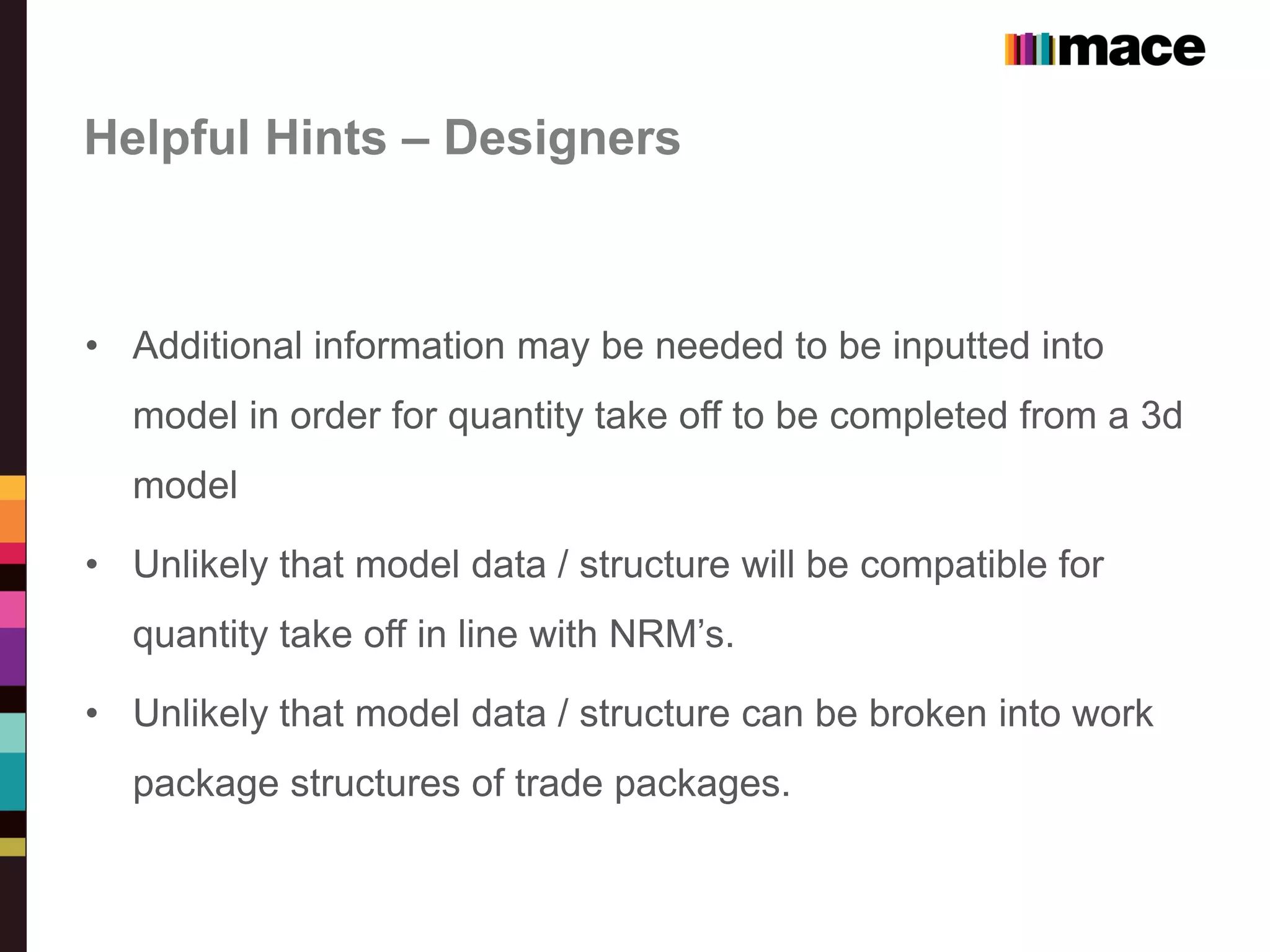 Helpful Hints – Designers
• Additional information may be needed to be inputted into
model in order for quantity take off to be completed from a 3d
model
• Unlikely that model data / structure will be compatible for
quantity take off in line with NRM’s.
• Unlikely that model data / structure can be broken into work
package structures of trade packages.
 