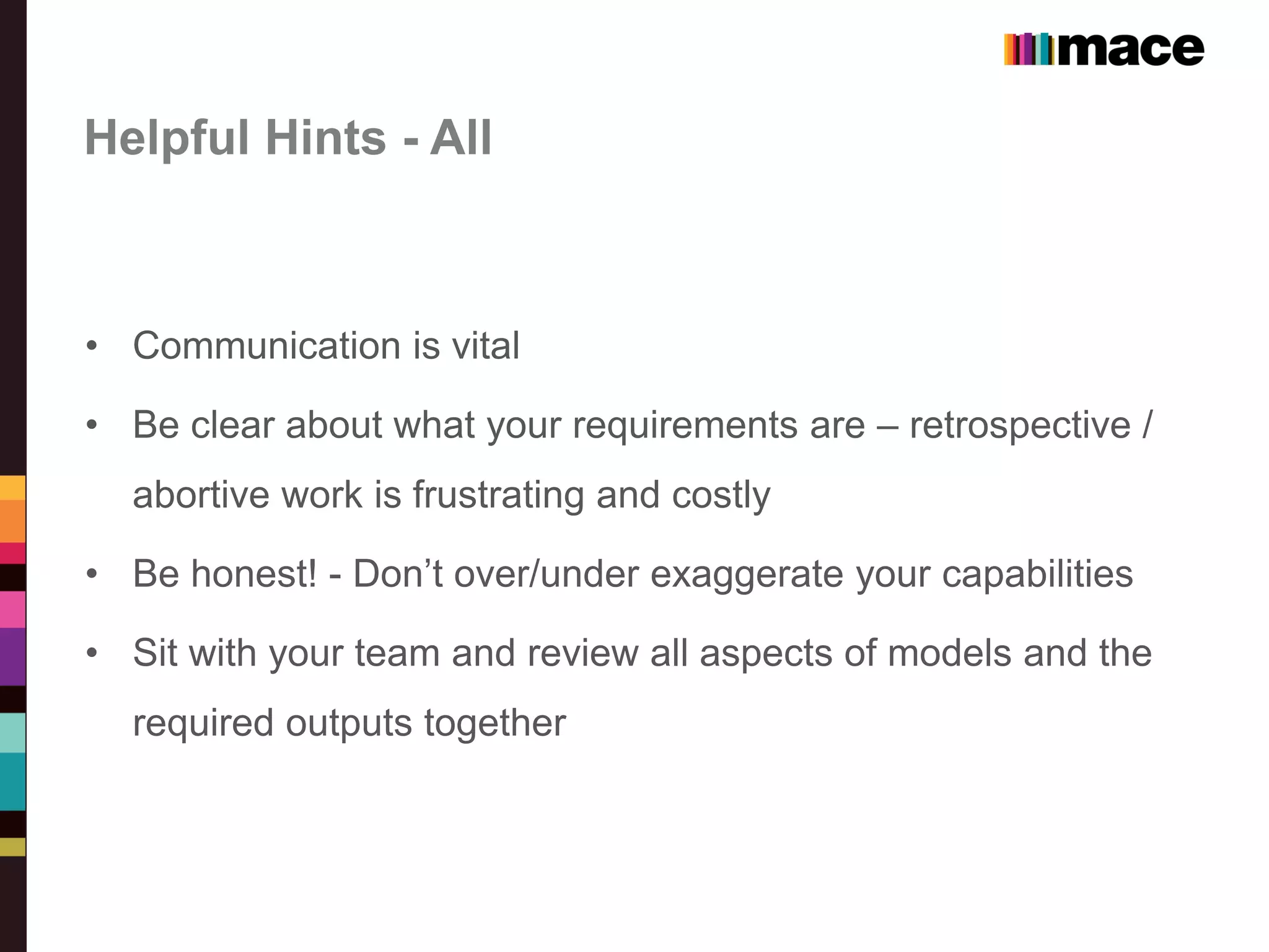Helpful Hints - All
• Communication is vital
• Be clear about what your requirements are – retrospective /
abortive work is frustrating and costly
• Be honest! - Don’t over/under exaggerate your capabilities
• Sit with your team and review all aspects of models and the
required outputs together
 
