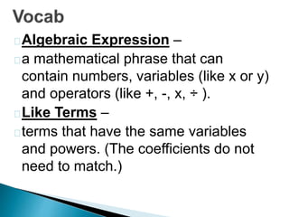 Algebraic Expression – 
a mathematical phrase that can 
contain numbers, variables (like x or y) 
and operators (like +, -, x, ÷ ). 
Like Terms – 
terms that have the same variables 
and powers. (The coefficients do not 
need to match.) 
 
