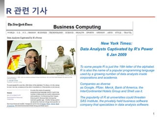 1 
New York Times: 
Data Analysts Captivated by R’s Power 
6 Jan 2009 
Companies as diverse 
as Google, Pfizer, Merck, Bank of America, the 
InterContinental Hotels Group and Shell use it. 
The popularity of R at universities could threaten 
SAS Institute, the privately held business software 
company that specializes in data analysis software. 
R 관련 기사 
To some people R is just the 18th letter of the alphabet. 
R is also the name of a popular programming language 
used by a growing number of data analysts inside 
corporations and academia. 
 