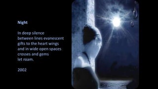 Night 
In deep silence 
between lines evanescent 
gifts to the heart wings 
and in wide open spaces 
crosses and gems 
let roam. 
2002 
 