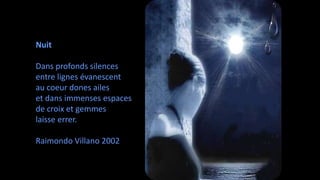 Nuit 
Dans profonds silences 
entre lignes évanescent 
au coeur dones ailes 
et dans immenses espaces 
de croix et gemmes 
laisse errer. 
Raimondo Villano 2002 
 