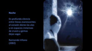 Noche 
En profundo silencio 
entre líneas evanescentes 
al corazón dones las alas 
y en espacios inmensos 
de cruces y gemas 
dejas vagar. 
Raimondo Villano 
(2002) 
 