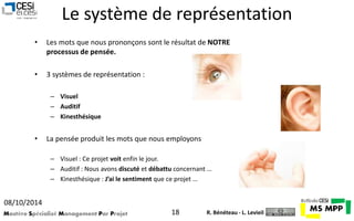 Le système de représentation 
• Les mots que nous prononçons sont le résultat de NOTRE 
processus de pensée. 
• 3 systèmes de représentation : 
– Visuel 
– Auditif 
– Kinesthésique 
• La pensée produit les mots que nous employons 
– Visuel : Ce projet voit enfin le jour. 
– Auditif : Nous avons discuté et débattu concernant … 
– Kinesthésique : J’ai le sentiment que ce projet … 
08/10/2014 
Mastère Spécialisé Management Par Projet 18 
R. Bénéteau - L. Levieil 
 