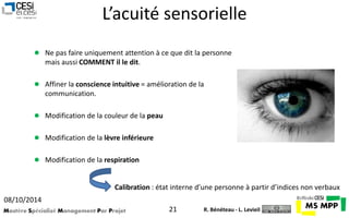 L’acuité sensorielle 
 Ne pas faire uniquement attention à ce que dit la personne 
mais aussi COMMENT il le dit. 
 Affiner la conscience intuitive = amélioration de la 
communication. 
 Modification de la couleur de la peau 
 Modification de la lèvre inférieure 
 Modification de la respiration 
Calibration : état interne d’une personne à partir d’indices non verbaux 
08/10/2014 
Mastère Spécialisé Management Par Projet 21 
R. Bénéteau - L. Levieil 
 