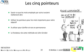 Les cinq pointeurs 
 Savoir ce que les mots employés par autrui veulent 
réellement dire 
 Utiliser les pointeurs pour les mots importants pour votre 
objectif 
 A utiliser pour clarifier et non en permanence 
 Le fondateur de cette méthode est John Grinder 
08/10/2014 
Mastère Spécialisé Management Par Projet 22 
R. Bénéteau - L. Levieil 
 
