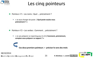 Les cinq pointeurs 
 Pointeur n°1 - Les noms : Quel … précisément ? 
 « Je veux changer de poste / Quel poste voulez-vous 
précisément ? » 
 Pointeur n°2 – Les verbes : Comment … précisément ? 
 « Je vais préparer ce reporting pour le 22 / Comment, précisément, 
comptez-vous préparer ce rapport ? » 
Ces deux premiers pointeurs = préciser le sens des mots 
08/10/2014 
Mastère Spécialisé Management Par Projet 23 
R. Bénéteau - L. Levieil 
 