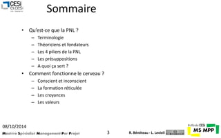 Sommaire 
• Qu’est-ce que la PNL ? 
– Terminologie 
– Théoriciens et fondateurs 
– Les 4 piliers de la PNL 
– Les présuppositions 
– A quoi ça sert ? 
• Comment fonctionne le cerveau ? 
– Conscient et inconscient 
– La formation réticulée 
– Les croyances 
– Les valeurs 
08/10/2014 
Mastère Spécialisé Management Par Projet 3 
R. Bénéteau - L. Levieil 
 