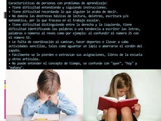 Características de personas con problemas de aprendizaje: 
• Tiene dificultad entendiendo y siguiendo instrucciones. 
• Tiene dificultad recordando lo que alguien le acaba de decir. 
• No domina las destrezas básicas de lectura, deletreo, escritura y/o 
matemática, por lo que fracasa en el trabajo escolar. 
• Tiene dificultad distinguiendo entre la derecha y la izquierda, tiene 
dificultad identificando las palabras o una tendencia a escribir las letras, 
palabras o números al revés como por ejemplo: al confundir el número 25 con 
el número 52. 
• Le falta de coordinación al caminar, hacer deportes o llevar a cabo 
actividades sencillas, tales como aguantar un lápiz o amarrarse el cordón del 
zapato. 
• Fácilmente se le pierden o extravían sus asignaciones, libros de la escuela 
y otros artículos. 
• No puede entender el concepto de tiempo, se confunde con "ayer", "hoy" y 
"mañana". 
