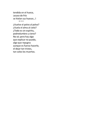tendida en el hueco, 
¡acaso de frío 
se hielan sus huesos…! 
* * * 
¿Vuelve el polvo al polvo? 
¿Vuela el alma al cielo? 
¿Todo es sin espíritu, 
podredumbre y cieno? 
No sé; pero hay algo 
que explicar no puedo, 
algo que repugna 
aunque es fuerza hacerlo, 
el dejar tan tristes, 
tan solos los muertos. 
 