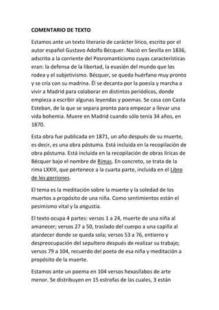 COMENTARIO DE TEXTO 
Estamos ante un texto literario de carácter lírico, escrito por el 
autor español Gustavo Adolfo Bécquer. Nació en Sevilla en 1836, 
adscrito a la corriente del Posromanticismo cuyas características 
eran: la defensa de la libertad, la evasión del mundo que los 
rodea y el subjetivismo. Bécquer, se queda huérfano muy pronto 
y se cría con su madrina. Él se decanta por la poesía y marcha a 
vivir a Madrid para colaborar en distintos periódicos, donde 
empieza a escribir algunas leyendas y poemas. Se casa con Casta 
Esteban, de la que se separa pronto para empezar a llevar una 
vida bohemia. Muere en Madrid cuando sólo tenía 34 años, en 
1870. 
Esta obra fue publicada en 1871, un año después de su muerte, 
es decir, es una obra póstuma. Está incluida en la recopilación de 
obra póstuma. Está incluida en la recopilación de obras líricas de 
Bécquer bajo el nombre de Rimas. En concreto, se trata de la 
rima LXXIII, que pertenece a la cuarta parte, incluida en el Libro 
de los gorriones. 
El tema es la meditación sobre la muerte y la soledad de los 
muertos a propósito de una niña. Como sentimientos están el 
pesimismo vital y la angustia. 
El texto ocupa 4 partes: versos 1 a 24, muerte de una niña al 
amanecer; versos 27 a 50, traslado del cuerpo a una capilla al 
atardecer donde se queda sola; versos 53 a 76, entierro y 
despreocupación del sepultero después de realizar su trabajo; 
versos 79 a 104, recuerdo del poeta de esa niña y meditación a 
propósito de la muerte. 
Estamos ante un poema en 104 versos hexasílabos de arte 
menor. Se distribuyen en 15 estrofas de las cuales, 3 están 
 