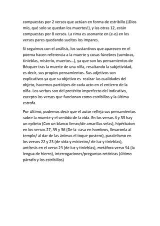 compuestas por 2 versos que actúan en forma de estribillo (¡Dios 
mío, qué solo se quedan los muertos!), y las otras 12, están 
compuestas por 8 versos. La rima es asonante en (e-o) en los 
versos pares quedando sueltos los impares. 
Si seguimos con el análisis, los sustantivos que aparecen en el 
poema hacen referencia a la muerte y cosas fúnebres (sombras, 
tinieblas, misterio, muertos…), ya que son los pensamientos de 
Bécquer tras la muerte de una niña, resaltando la subjetividad, 
es decir, sus propios pensamientos. Sus adjetivos son 
explicativos ya que su objetivo es realzar las cualidades del 
objeto, hacernos partícipes de cada acto en el entierro de la 
niña. Los verbos son del pretérito imperfecto del indicativo, 
excepto los versos que funcionan como estribillos y la última 
estrofa. 
Por último, podemos decir que el autor refleja sus pensamientos 
sobre la muerte y el sentido de la vida. En los versos 4 y 33 hay 
un epíteto (Con un blanco lienzo/de amarillas velas), hipérbaton 
en los versos 27, 35 y 36 (De la casa en hombros, llevaronla al 
templo/ al dar de las ánimas el toque postero), paralelismo en 
los versos 22 y 23 (de vida y misterios/ de luz y tinieblas), 
antítesis en el verso 23 (de luz y tinieblas), metáfora verso 54 (la 
lengua de hierro), interrogaciones/preguntas retóricas (último 
párrafo y los estribillos) 
