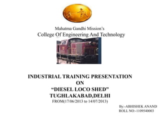 INDUSTRIAL TRAINING PRESENTATION 
ON 
“DIESEL LOCO SHED” 
TUGHLAKABAD,DELHI 
FROM(17/06/2013 to 14/07/2013) 
By:-ABHISHEK ANAND 
ROLL NO:-1109540003 
Mahatma Gandhi Mission’s 
College Of Engineering And Technology 
 