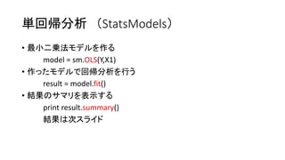 単回帰分析（StatsModels） 
• 最小二乗法モデルを作る 
model = sm.OLS(Y,X1) 
• 作ったモデルで回帰分析を行う 
result = model.fit() 
• 結果のサマリを表示する 
print result.summary() 
結果は次スライド 
 