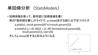 単回帰分析（StatsModels） 
• 回帰係数を使って、散布図に回帰直線を書く 
前の「散布図を書く」スライドで、p.show()をする前に以下をつけたす 
p.plot(x1, result.params[0]*x1+result.params[2]) 
p.text(0,0,'y = {0:.4f}x1 + {1:.4f}'.format(result.params[0], 
result.params[1]), size=20) 
そしてp.show()をすると右のようになる 
 