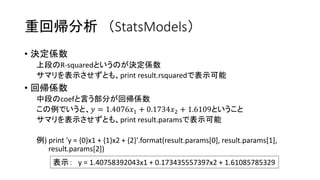 重回帰分析（StatsModels） 
• 決定係数 
上段のR-squaredというのが決定係数 
サマリを表示させずとも、print result.rsquaredで表示可能 
• 回帰係数 
中段のcoefと言う部分が回帰係数 
この例でいうと、푦 = 1.4076푥1 + 0.1734푥2 + 1.6109ということ 
サマリを表示させずとも、print result.paramsで表示可能 
例) print 'y = {0}x1 + {1}x2 + {2}'.format(result.params[0], result.params[1], 
result.params[2]) 
表示： y = 1.40758392043x1 + 0.173435557397x2 + 1.61085785329 
 