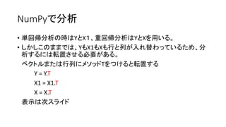 NumPyで分析 
• 単回帰分析の時はYとX１、重回帰分析はYとXを用いる。 
• しかしこのままでは、YもX1もXも行と列が入れ替わっているため、分 
析するには転置させる必要がある。 
ベクトルまたは行列にメソッドTをつけると転置する 
Y = Y.T 
X1 = X1.T 
X = X.T 
表示は次スライド 
 