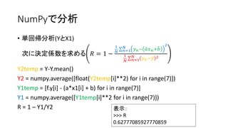 NumPyで分析 
• 単回帰分析(YとX1) 
次に決定係数を求める푅 = 1 − 
1 
푁 
푁 푦푛− 푎 푥푛+푏 
푛=1 
2 
1 
푁 
푁 푦푛−푦 2 
푛=1 
Y2temp = Y-Y.mean() 
Y2 = numpy.average([float(Y2temp[i]**2) for i in range(7)]) 
Y1temp = [f.y[i] - (a*x1[i] + b) for i in range(7)] 
Y1 = numpy.average([Y1temp[i]**2 for i in range(7)]) 
R = 1 – Y1/Y2 表示： 
>>> R 
0.62777085927770859 
 