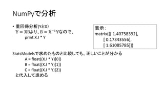 NumPyで分析 
• 重回帰分析(YとX） 
핐 = 핏Βより、Β = 핏−1핐なので、 
print X.I * Y 
StatsModelsで求めたものと比較しても、正しいことが分かる 
A = float((X.I * Y)[0]) 
B = float((X.I * Y)[1]) 
C = float((X.I * Y)[2]) 
と代入して進める 
表示： 
matrix([[ 1.40758392], 
[ 0.17343556], 
[ 1.61085785]]) 
 