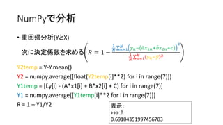 NumPyで分析 
• 重回帰分析(YとX) 
次に決定係数を求める푅 = 1 − 
1 
푁 
푁 푦푛− 푎 푥1푛+푏 푥2푛+푐 
푛=1 
2 
1 
푁 
푁 푦푛−푦 2 
푛=1 
Y2temp = Y-Y.mean() 
Y2 = numpy.average([float(Y2temp[i]**2) for i in range(7)]) 
Y1temp = [f.y[i] - (A*x1[i] + B*x2[i] + C) for i in range(7)] 
Y1 = numpy.average([Y1temp[i]**2 for i in range(7)]) 
R = 1 – Y1/Y2 表示： 
>>> R 
0.69104351997456703 
