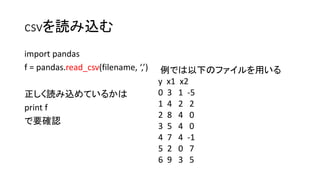 csvを読み込む 
import pandas 
f = pandas.read_csv(filename, ‘,’) 
正しく読み込めているかは 
print f 
で要確認 
例では以下のファイルを用いる 
y x1 x2 
0 3 1 -5 
1 4 2 2 
2 8 4 0 
3 5 4 0 
4 7 4 -1 
5 2 0 7 
6 9 3 5 
 