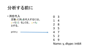 分析する前に 
• 列を代入 
定数yに列yを代入するには、 
y = f[‘y’] もしくは、y = f.y 
とする。 
print y 
0 3 
1 4 
2 8 
3 5 
4 7 
5 2 
6 9 
Name: y, dtype: int64 
 