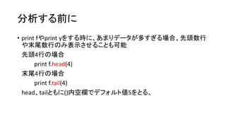 分析する前に 
• print fやprint yをする時に、あまりデータが多すぎる場合、先頭数行 
や末尾数行のみ表示させることも可能 
先頭4行の場合 
print f.head(4) 
末尾4行の場合 
print f.tail(4) 
head、tailともに()内空欄でデフォルト値5をとる。 
 
