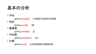 基本の分析 
• 平均 
print y.mean() 5.4285714285714288 
• 合計 
print y.sum() 38 
• 最頻値 
print y.mode() [] 
• 中央値 
print y.median() 5.0 
• 分散 
print y.var() 6.9523809523809534 
 