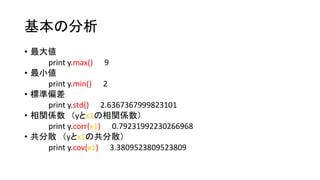 基本の分析 
• 最大値 
print y.max() 9 
• 最小値 
print y.min() 2 
• 標準偏差 
print y.std() 2.6367367999823101 
• 相関係数（yとx1の相関係数） 
print y.corr(x1) 0.79231992230266968 
• 共分散（yとx1の共分散） 
print y.cov(x1) 3.3809523809523809 
 