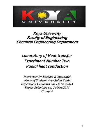 1 
Koya University 
Faculty of Engineering 
Chemical Engineering Department 
Laboratory of Heat transfer 
Experiment Number Two 
Radial heat conduction 
Instructor: Dr.Barham & Mrs.Anfal 
Name of Student: Aree Salah Tahir 
Experiment Contacted on: 12/ Nov/2014 
Report Submitted on: 24/Nov/2014 
Group:A 
 