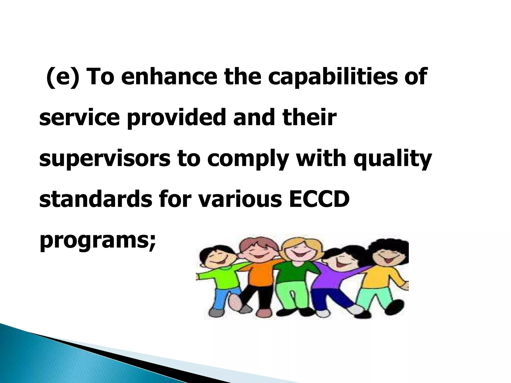 (e) To enhance the capabilities of 
service provided and their 
supervisors to comply with quality 
standards for various ECCD 
programs; 
 