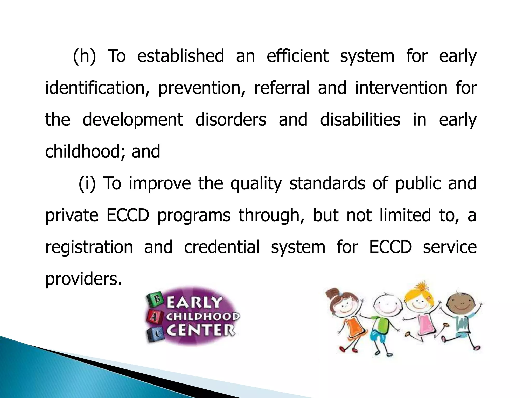 (h) To established an efficient system for early 
identification, prevention, referral and intervention for 
the development disorders and disabilities in early 
childhood; and 
(i) To improve the quality standards of public and 
private ECCD programs through, but not limited to, a 
registration and credential system for ECCD service 
providers. 
 