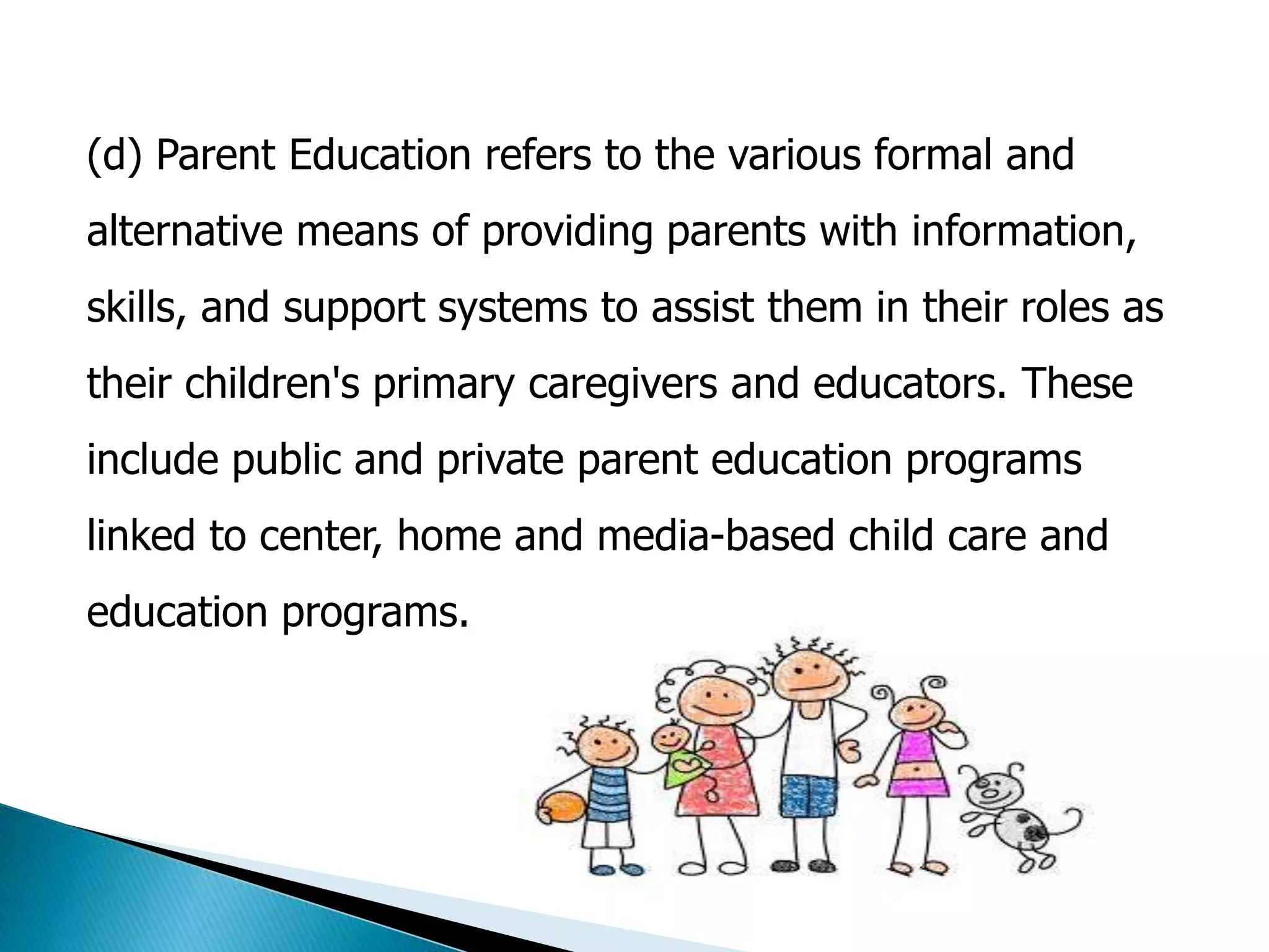 (d) Parent Education refers to the various formal and 
alternative means of providing parents with information, 
skills, and support systems to assist them in their roles as 
their children's primary caregivers and educators. These 
include public and private parent education programs 
linked to center, home and media-based child care and 
education programs. 
 