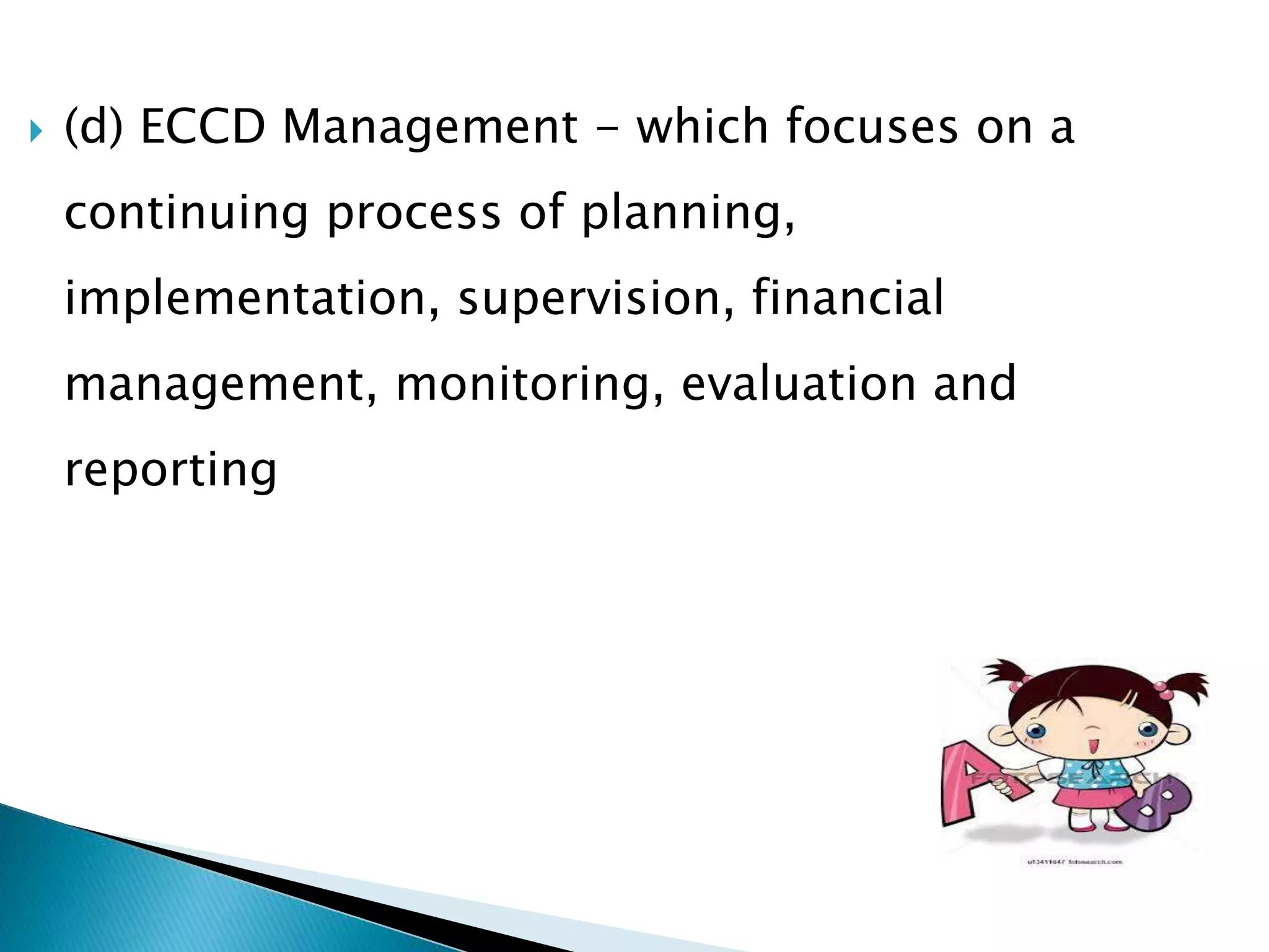  (d) ECCD Management - which focuses on a 
continuing process of planning, 
implementation, supervision, financial 
management, monitoring, evaluation and 
reporting 
 
