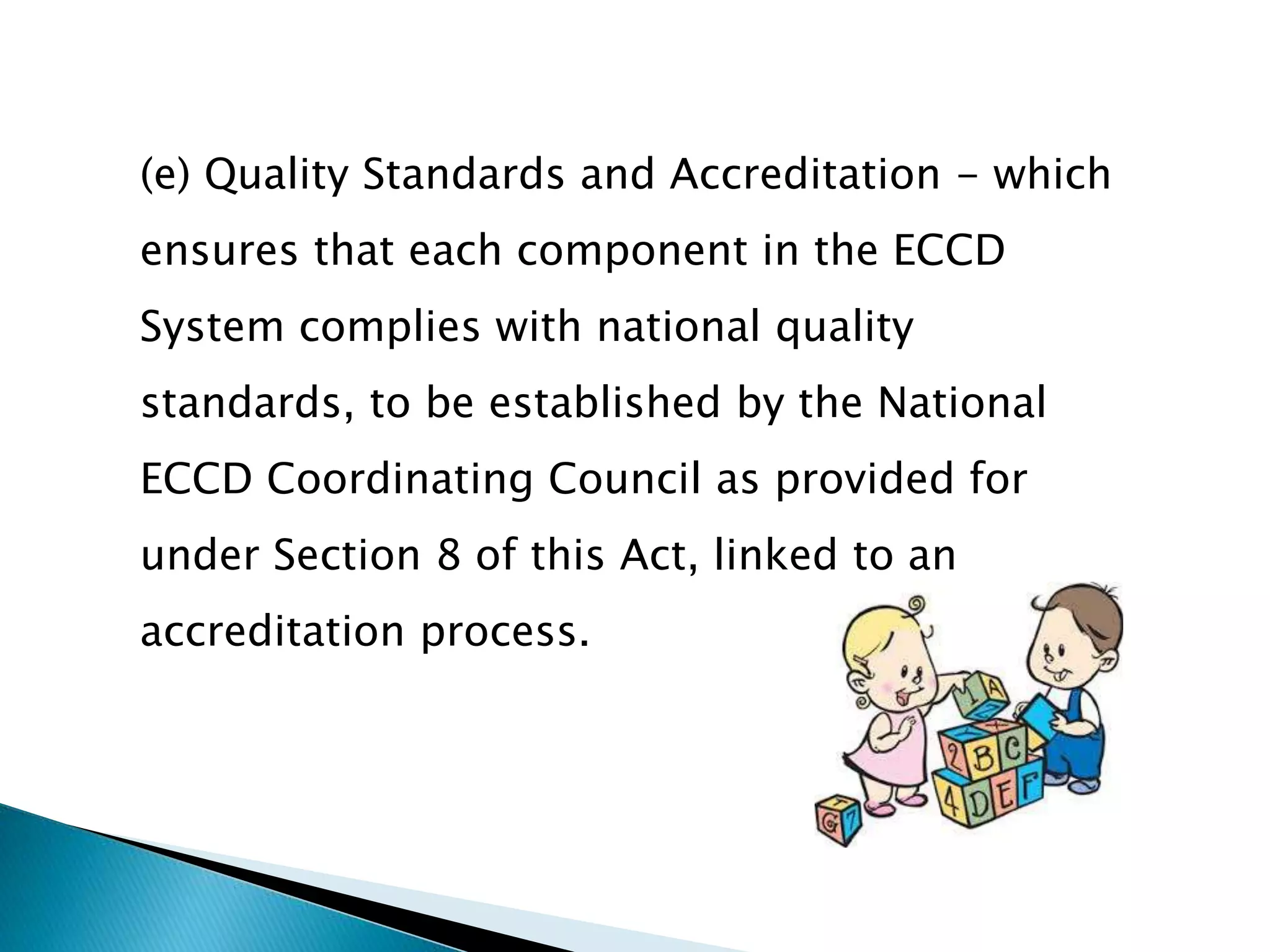 (e) Quality Standards and Accreditation - which 
ensures that each component in the ECCD 
System complies with national quality 
standards, to be established by the National 
ECCD Coordinating Council as provided for 
under Section 8 of this Act, linked to an 
accreditation process. 
 