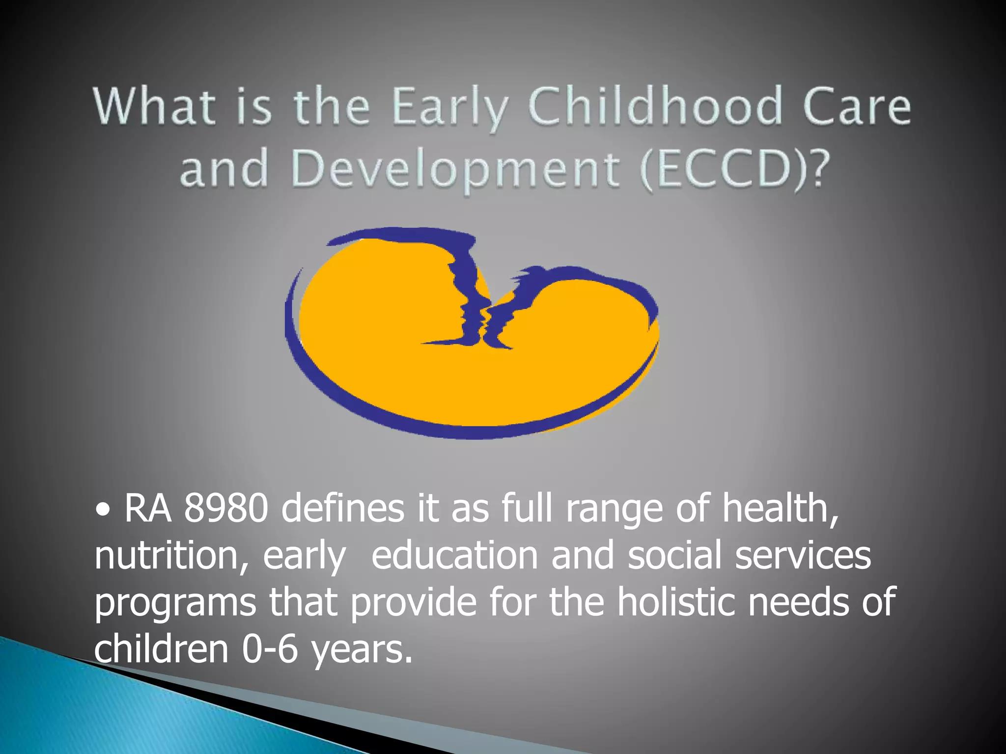 • RA 8980 defines it as full range of health, 
nutrition, early education and social services 
programs that provide for the holistic needs of 
children 0-6 years. 
 