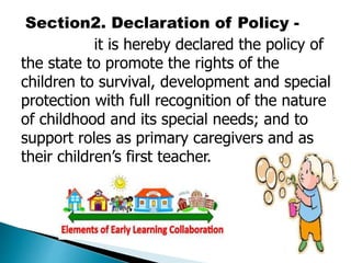 Section2. Declaration of Policy - 
it is hereby declared the policy of 
the state to promote the rights of the 
children to survival, development and special 
protection with full recognition of the nature 
of childhood and its special needs; and to 
support roles as primary caregivers and as 
their children’s first teacher. 
 