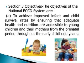  Section 3 Objectives-The objectives of the 
National ECCD System are: 
(a) To achieve improved infant and child 
survival rates by ensuring that adequate 
health and nutrition are accessible to young 
children and their mothers from the prenatal 
period throughout the early childhood years; 
 