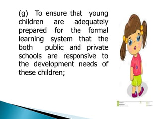 (g) To ensure that young 
children are adequately 
prepared for the formal 
learning system that the 
both public and private 
schools are responsive to 
the development needs of 
these children; 
 